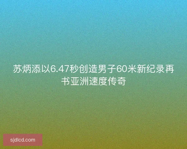 苏炳添以6.47秒创造男子60米新纪录再书亚洲速度传奇