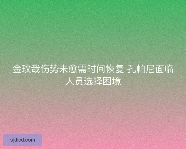 金玟哉伤势未愈需时间恢复 孔帕尼面临人员选择困境