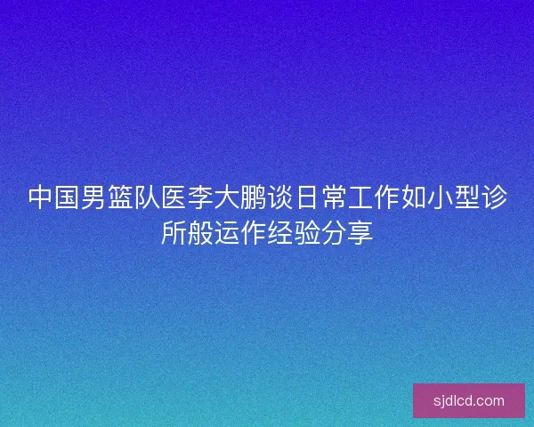 中国男篮队医李大鹏谈日常工作如小型诊所般运作经验分享