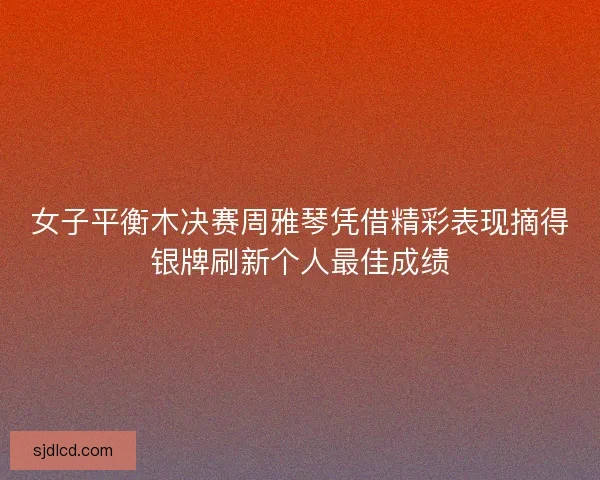 女子平衡木决赛周雅琴凭借精彩表现摘得银牌刷新个人最佳成绩