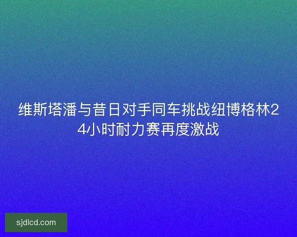 维斯塔潘与昔日对手同车挑战纽博格林24小时耐力赛再度激战