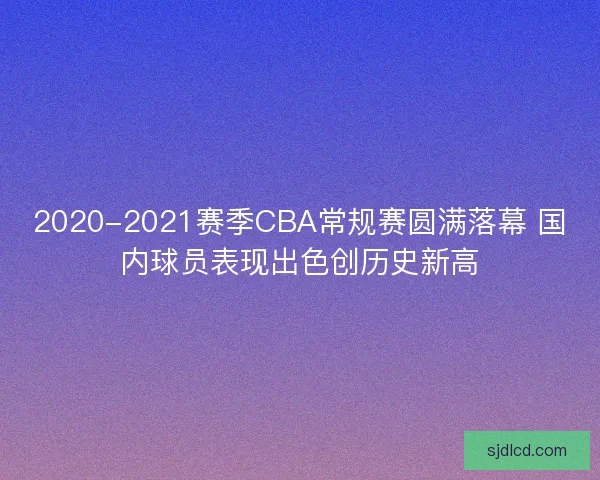 2020-2021赛季CBA常规赛圆满落幕 国内球员表现出色创历史新高 2020-2021赛季CBA常规赛圆满落幕 国内球员表现出色创历史新高