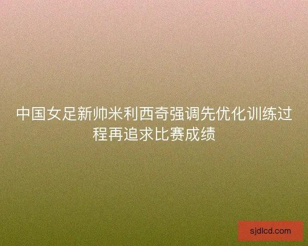 中国女足新帅米利西奇强调先优化训练过程再追求比赛成绩 中国女足新帅米利西奇强调先优化训练过程再追求比赛成绩