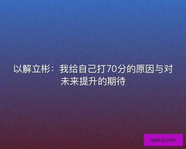 以解立彬:我给自己打70分的原因与对未来提升的期待 以解立彬:我给自己打70分的原因与对未来提升的期待