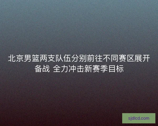 北京男篮两支队伍分别前往不同赛区展开备战 全力冲击新赛季目标