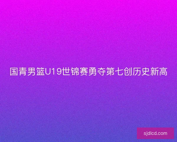 国青男篮U19世锦赛勇夺第七创历史新高