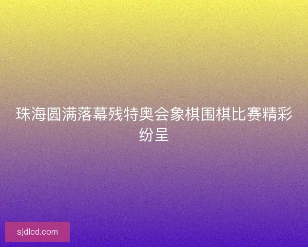 珠海圆满落幕残特奥会象棋围棋比赛精彩纷呈