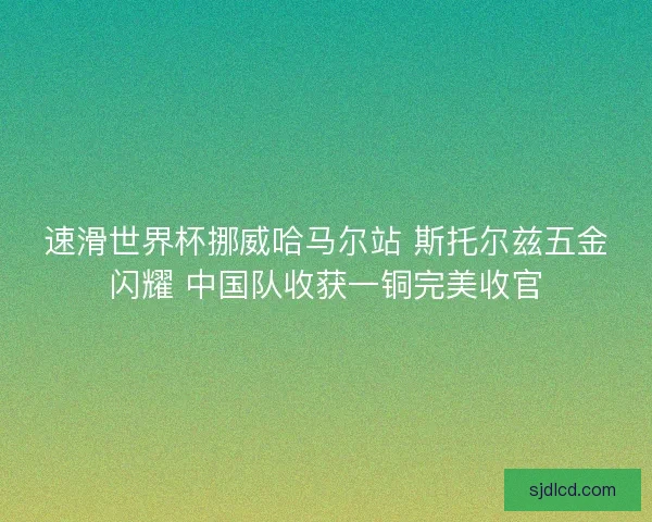 速滑世界杯挪威哈马尔站 斯托尔兹五金闪耀 中国队收获一铜完美收官