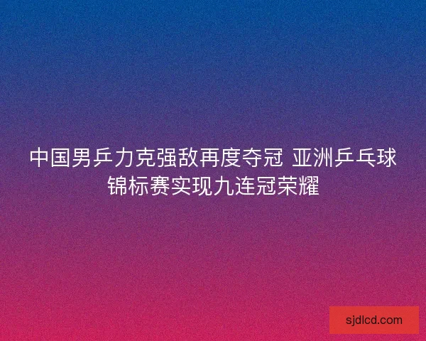 中国男乒力克强敌再度夺冠 亚洲乒乓球锦标赛实现九连冠荣耀
