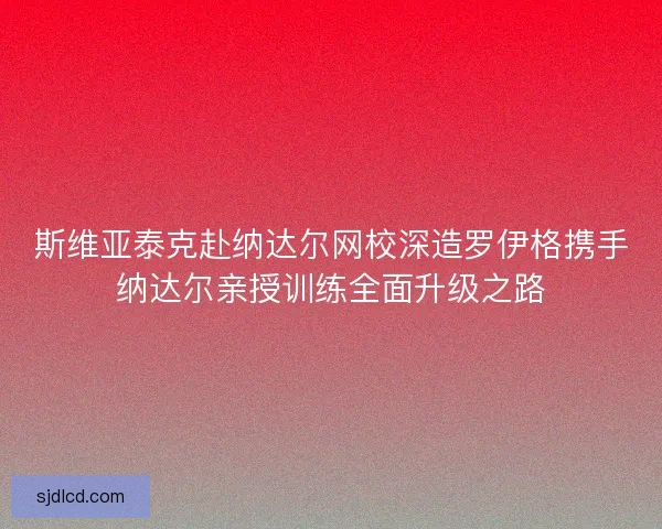 斯维亚泰克赴纳达尔网校深造罗伊格携手纳达尔亲授训练全面升级之路