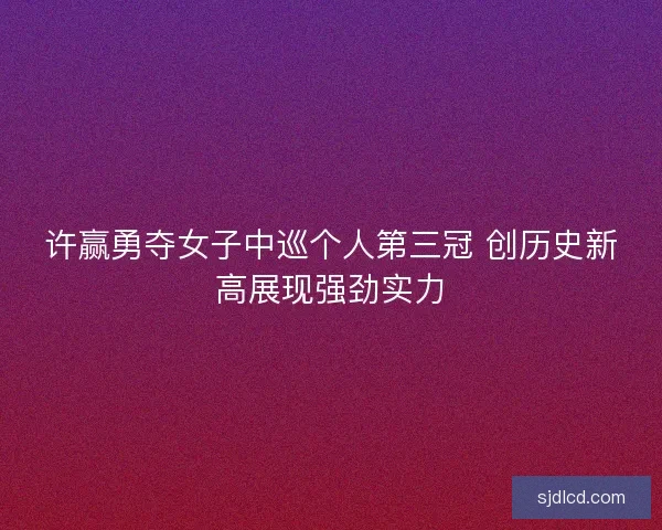 许赢勇夺女子中巡个人第三冠 创历史新高展现强劲实力