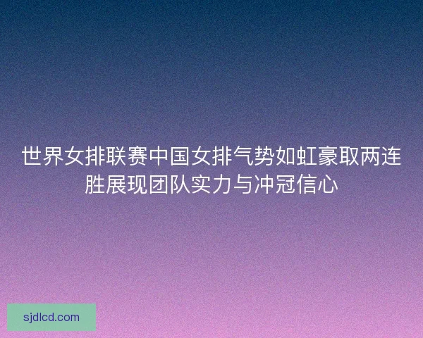 世界女排联赛中国女排气势如虹豪取两连胜展现团队实力与冲冠信心