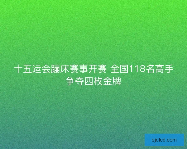 十五运会蹦床赛事开赛 全国118名高手争夺四枚金牌 十五运会蹦床赛事开赛 全国118名高手争夺四枚金牌