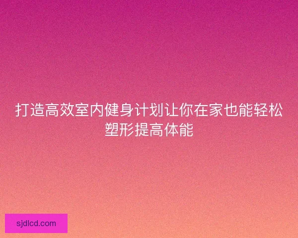 打造高效室内健身计划让你在家也能轻松塑形提高体能 打造高效室内健身计划让你在家也能轻松塑形提高体能