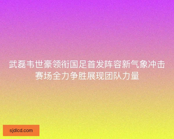 武磊韦世豪领衔国足首发阵容新气象冲击赛场全力争胜展现团队力量 武磊韦世豪领衔国足首发阵容新气象冲击赛场全力争胜展现团队力量