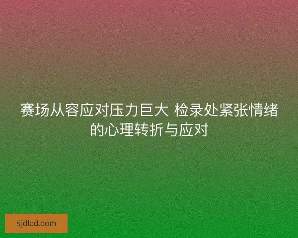赛场从容应对压力巨大 检录处紧张情绪的心理转折与应对