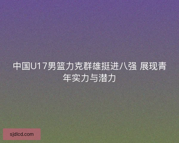 中国U17男篮力克群雄挺进八强 展现青年实力与潜力
