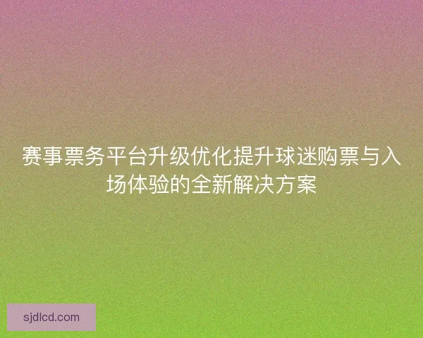 赛事票务平台升级优化提升球迷购票与入场体验的全新解决方案