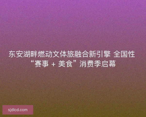 东安湖畔燃动文体旅融合新引擎 全国性 “赛事 + 美食” 消费季启幕