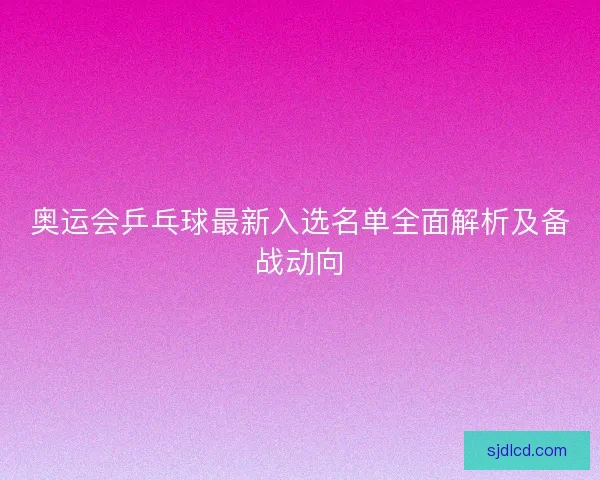 奥运会乒乓球最新入选名单全面解析及备战动向 奥运会乒乓球最新入选名单全面解析及备战动向