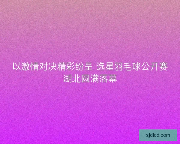 以激情对决精彩纷呈 选星羽毛球公开赛湖北圆满落幕 以激情对决精彩纷呈 选星羽毛球公开赛湖北圆满落幕