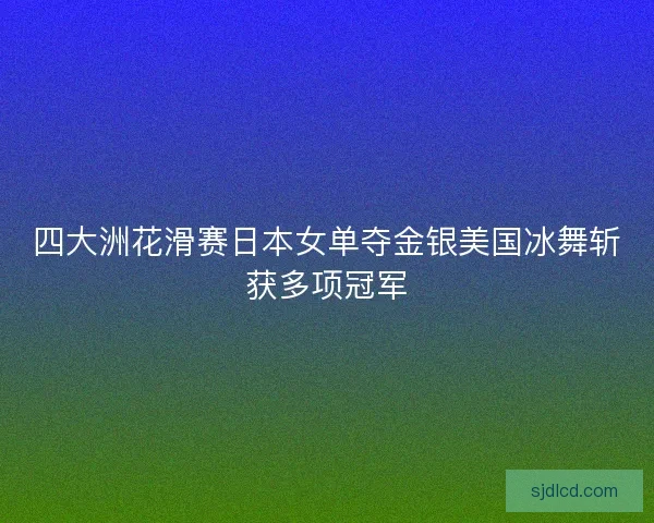 四大洲花滑赛日本女单夺金银美国冰舞斩获多项冠军