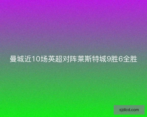 曼城近10场英超对阵莱斯特城9胜6全胜 曼城近10场英超对阵莱斯特城9胜6全胜